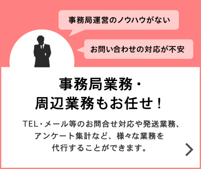 事務局業務・周辺業務もお任せ!TEL・メール等のお問合せ対応や発送業務、アンケート集計など、様々な業務を代行することができます