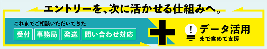 エントリーを、次に活かせる仕組みへ。これまでご相談いただいてきた「受付」「事務局」「発送」「問い合わせ対応」をデータ活用まで含めて支援します。